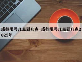 成都限号几点到几点_成都限号几点到几点2025年