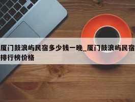 厦门鼓浪屿民宿多少钱一晚_厦门鼓浪屿民宿排行榜价格