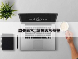 韶关天气_韶关天气预警