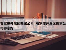 石家庄开发区搬家公司_石家庄开发区搬家公司哪家好