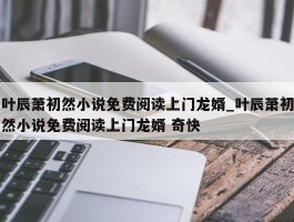 叶辰萧初然小说免费阅读上门龙婿_叶辰萧初然小说免费阅读上门龙婿 奇快
