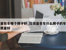 面包车哪个牌子好_拉货面包车什么牌子的车质量好