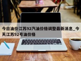 今日油价江苏92汽油价格调整最新消息_今天江苏92号油价格