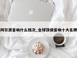 阿尔派音响什么档次_全球顶级音响十大名牌