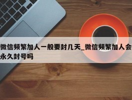 微信频繁加人一般要封几天_微信频繁加人会永久封号吗