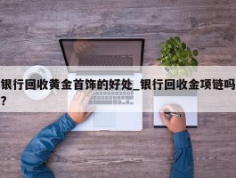 银行回收黄金首饰的好处_银行回收金项链吗?