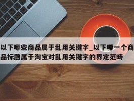 以下哪些商品属于乱用关键字_以下哪一个商品标题属于淘宝对乱用关键字的界定范畴