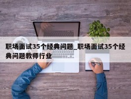 职场面试35个经典问题_职场面试35个经典问题教师行业