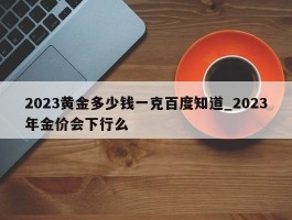 2023黄金多少钱一克百度知道_2023年金价会下行么