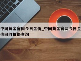 中国黄金官网今日金价_中国黄金官网今日金价回收价格查询