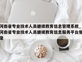 河南省专业技术人员继续教育信息管理系统_河南省专业技术人员继续教育信息服务平台登录