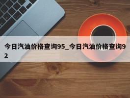 今日汽油价格查询95_今日汽油价格查询92