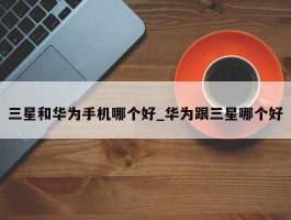 三星和华为手机哪个好_华为跟三星哪个好