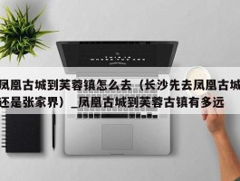 凤凰古城到芙蓉镇怎么去（长沙先去凤凰古城还是张家界）_凤凰古城到芙蓉古镇有多远