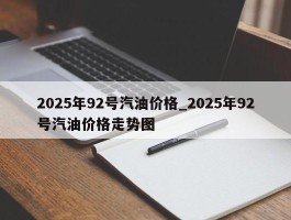 2025年92号汽油价格_2025年92号汽油价格走势图