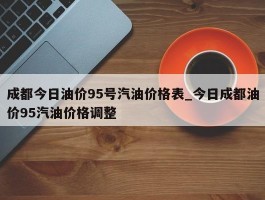 成都今日油价95号汽油价格表_今日成都油价95汽油价格调整