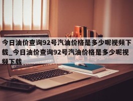 今日油价查询92号汽油价格是多少呢视频下载_今日油价查询92号汽油价格是多少呢视频下载