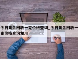 今日黄金回收一克价格查询_今日黄金回收一克价格查询龙川