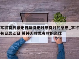 常将有日思无日莫待无时思有时的意思_常将有日思无日 莫待无时思有时的道理