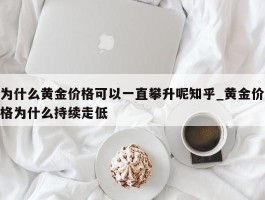 为什么黄金价格可以一直攀升呢知乎_黄金价格为什么持续走低