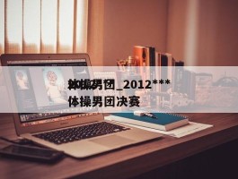2012***体操男团_2012***体操男团决赛
