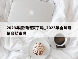 2023年疫情结束了吗_2023年全球疫情会结束吗