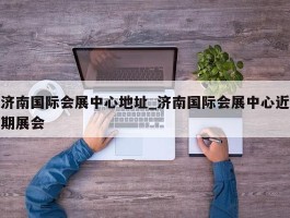 济南国际会展中心地址_济南国际会展中心近期展会