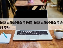 球球大作战卡白房教程_球球大作战卡白房会封号吗