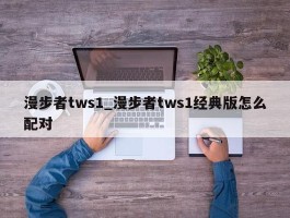 漫步者tws1_漫步者tws1经典版怎么配对