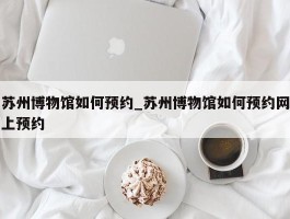 苏州博物馆如何预约_苏州博物馆如何预约网上预约