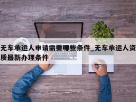 无车承运人申请需要哪些条件_无车承运人资质最新办理条件