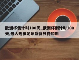 欧洲杯倒计时100天_欧洲杯倒计时100天,最大规模足坛盛宴只待如期