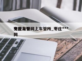 枣庄交警网上车管所_枣庄***交警车管网