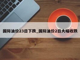 国际油价23日下跌_国际油价2日大幅收跌