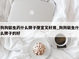 狗狗驱虫药什么牌子便宜又好用_狗狗驱虫什么牌子的好