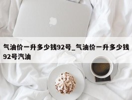 气油价一升多少钱92号_气油价一升多少钱92号汽油