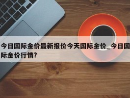 今日国际金价最新报价今天国际金价_今日国际金价行情?