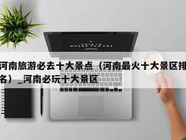 河南旅游必去十大景点（河南最火十大景区排名）_河南必玩十大景区