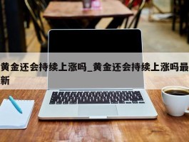 黄金还会持续上涨吗_黄金还会持续上涨吗最新