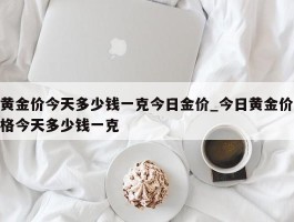 黄金价今天多少钱一克今日金价_今日黄金价格今天多少钱一克