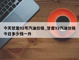 今天甘肃92号汽油价格_甘肃92汽油价格今日多少钱一升