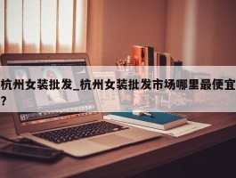 杭州女装批发_杭州女装批发市场哪里最便宜?