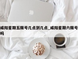 咸阳星期五限号几点到几点_咸阳星期六限号吗