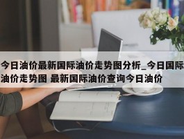 今日油价最新国际油价走势图分析_今日国际油价走势图 最新国际油价查询今日油价