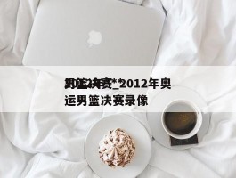 2012年***男篮决赛_2012年奥运男篮决赛录像