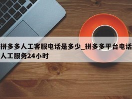 拼多多人工客服电话是多少_拼多多平台电话人工服务24小时