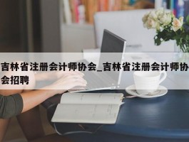 吉林省注册会计师协会_吉林省注册会计师协会招聘
