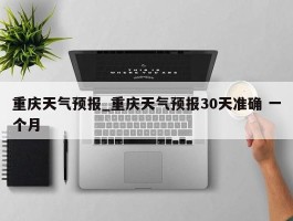 重庆天气预报_重庆天气预报30天准确 一个月