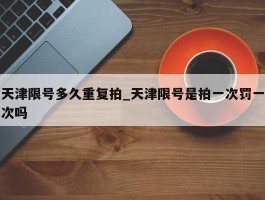天津限号多久重复拍_天津限号是拍一次罚一次吗