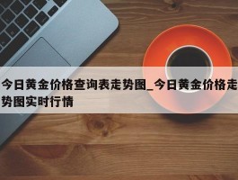 今日黄金价格查询表走势图_今日黄金价格走势图实时行情